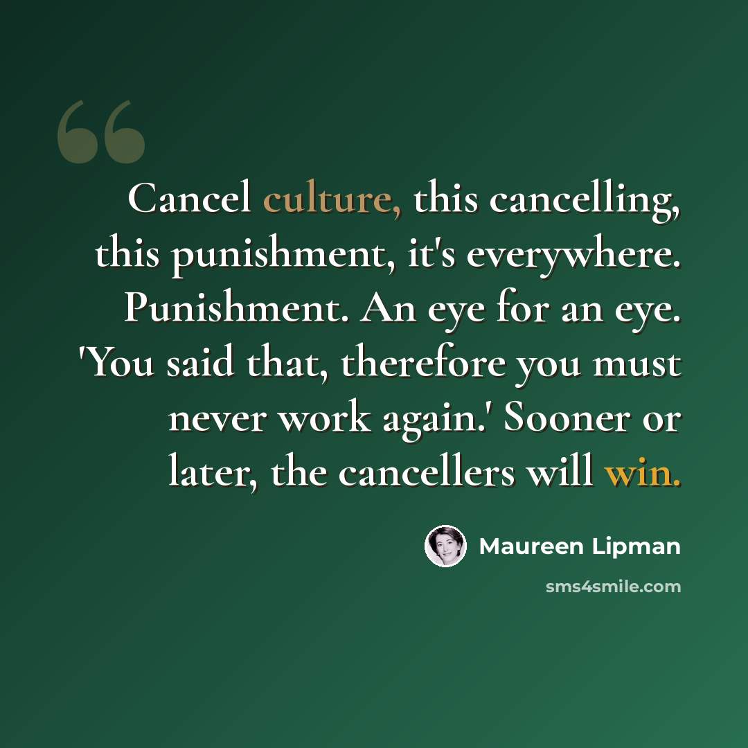 “Cancel culture, this cancelling, this punishment, it's everywhere. Punishment. An eye for an eye. 'You said that, therefore you must never work again.' Sooner or later, the cancellers will win.” quote by Maureen Lipman