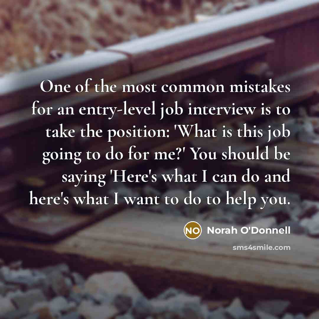 “One of the most common mistakes for an entry-level job interview is to take the position: 'What is this job going to do for me?' You should be saying 'Here's what I can do and here's what I want to do to help you.” quote by Norah O'Donnell