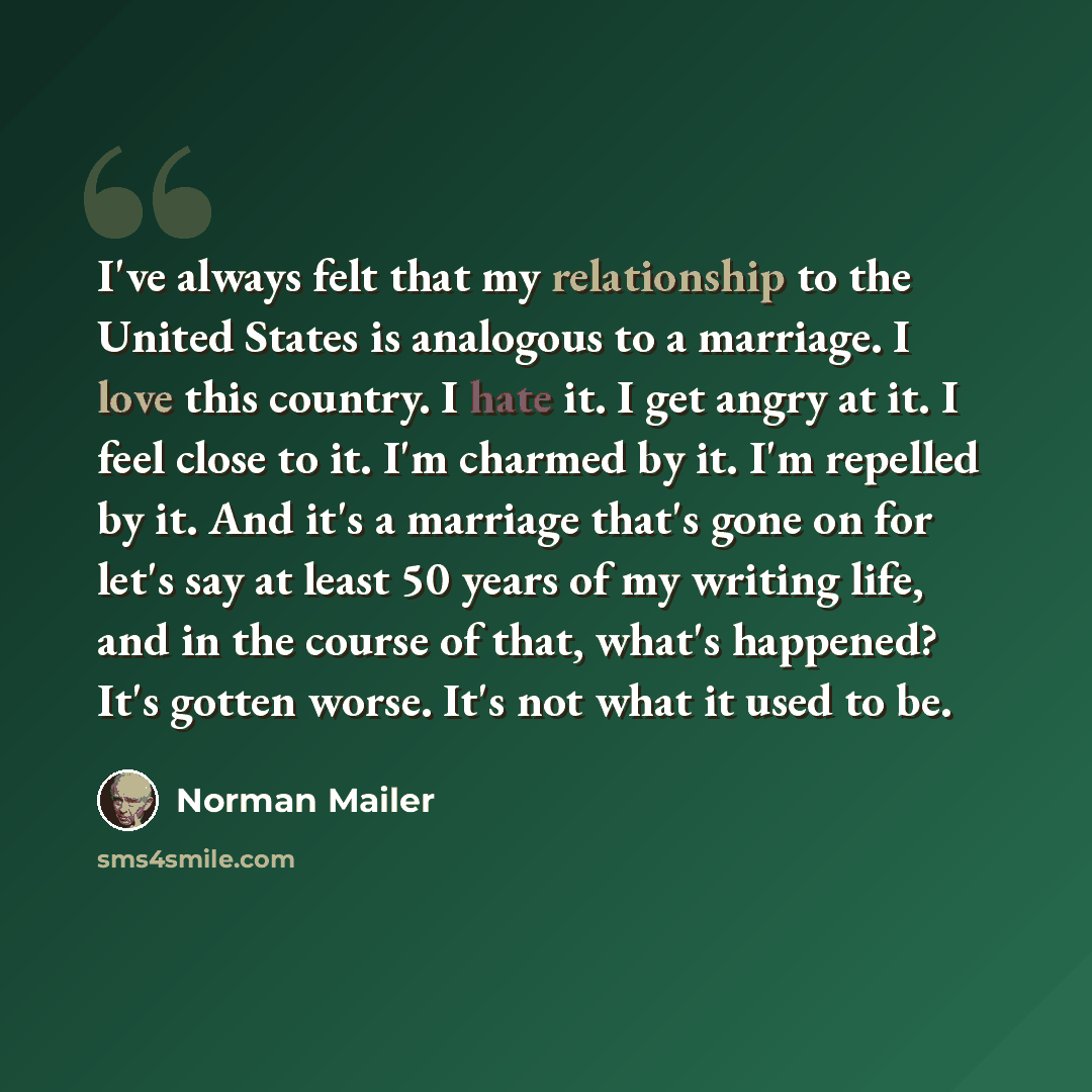 “I've always felt that my relationship to the United States is analogous to a marriage. I love this country. I hate it. I get angry at it. I feel close to it. I'm charmed by it. I'm repelled by it. And it's a marriage that's gone on for let's say at least 50 years of my writing life, and in the…” quote by Norman Mailer