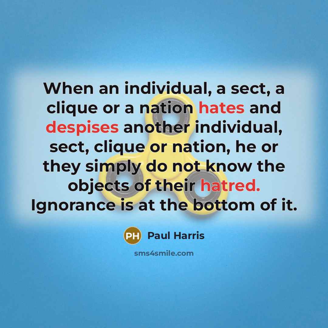 “When an individual, a sect, a clique or a nation hates and despises another individual, sect, clique or nation, he or they simply do not know the objects of their hatred. Ignorance is at the bottom of it.” quote by Paul Harris