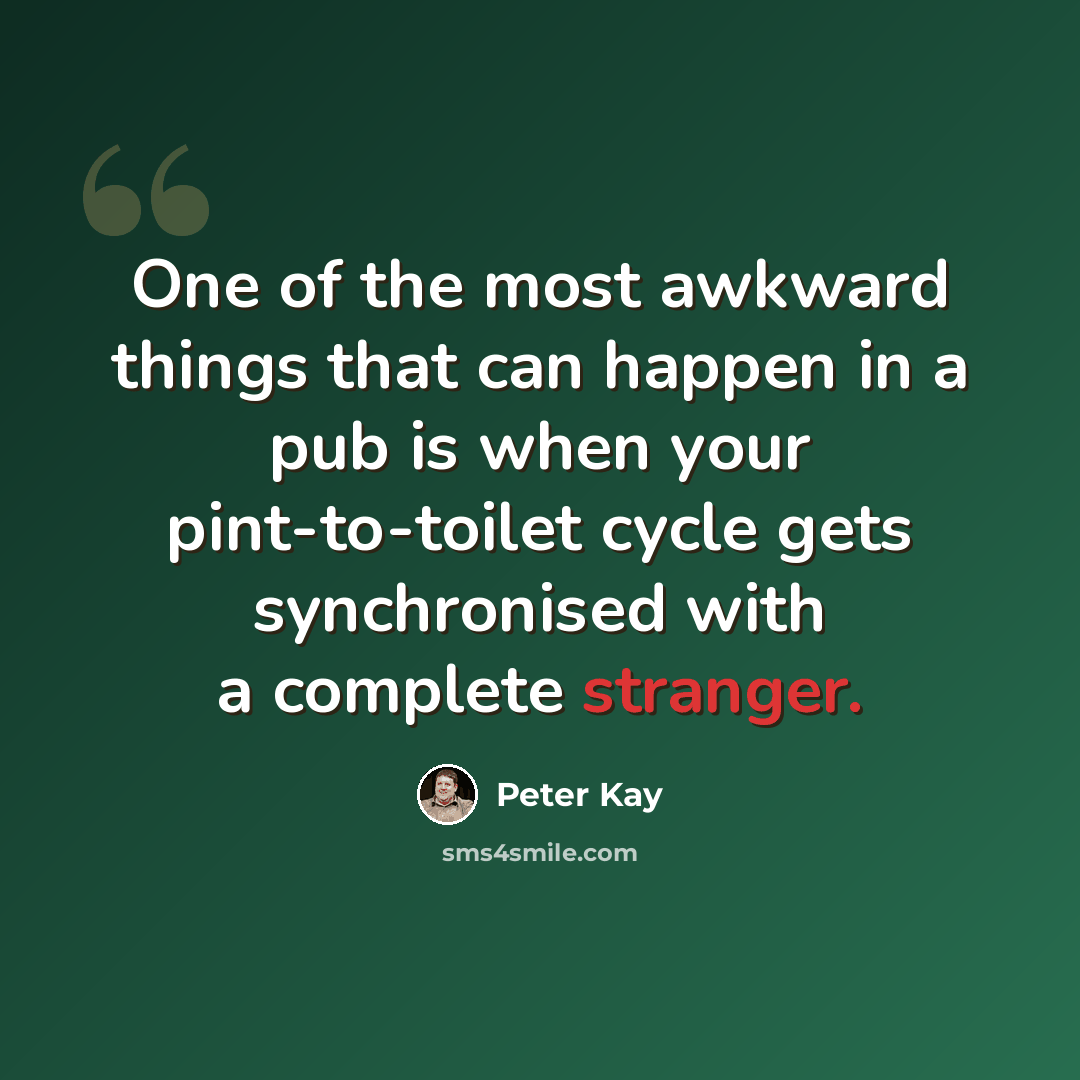 “One of the most awkward things that can happen in a pub is when your pint-to-toilet cycle gets synchronised with a complete stranger.” quote by Peter Kay