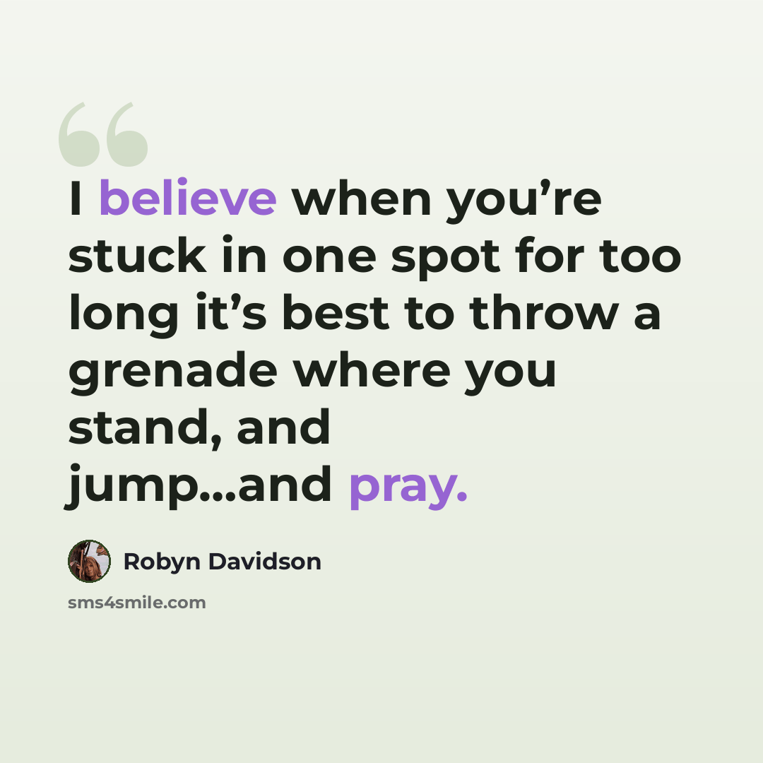 “I believe when you’re stuck in one spot for too long it’s best to throw a grenade where you stand, and jump…and pray.” quote by Robyn Davidson