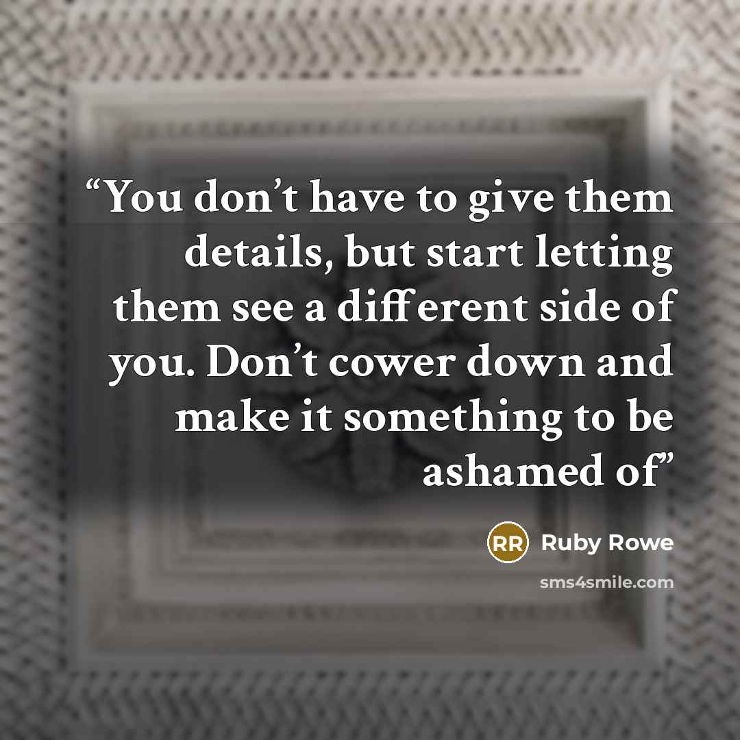 “You don’t have to give them details, but start letting them see a different side of you. Don’t cower down and make it something to be ashamed of” quote by Ruby Rowe