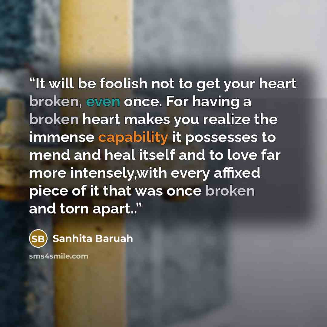 “It will be foolish not to get your heart broken, even once. For having a broken heart makes you realize the immense capability it possesses to mend and heal itself and to love far more intensely,with every affixed piece of it that was once broken and torn apart..” quote by Sanhita Baruah