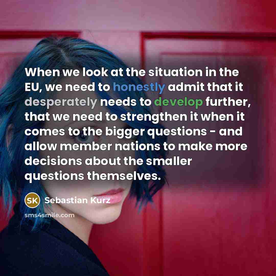 “When we look at the situation in the EU, we need to honestly admit that it desperately needs to develop further, that we need to strengthen it when it comes to the bigger questions - and allow member nations to make more decisions about the smaller questions themselves.” quote by Sebastian Kurz