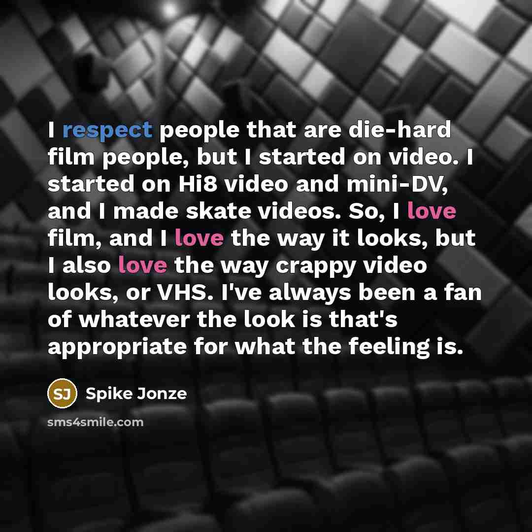 “I respect people that are die-hard film people, but I started on video. I started on Hi8 video and mini-DV, and I made skate videos. So, I love film, and I love the way it looks, but I also love the way crappy video looks, or VHS. I've always been a fan of whatever the look is that's appropriate…” quote by Spike Jonze
