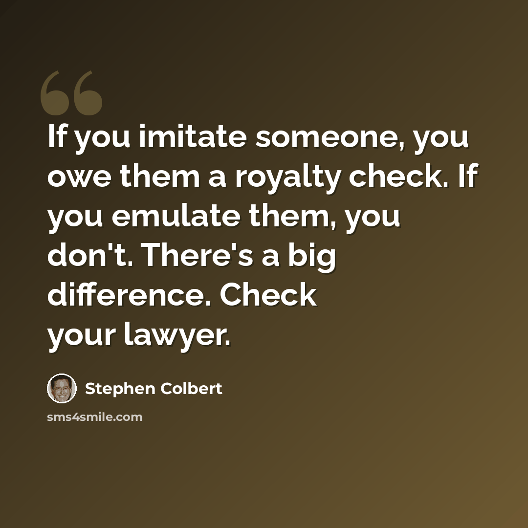 “If you imitate someone, you owe them a royalty check. If you emulate them, you don't. There's a big difference. Check your lawyer.” quote by Stephen Colbert