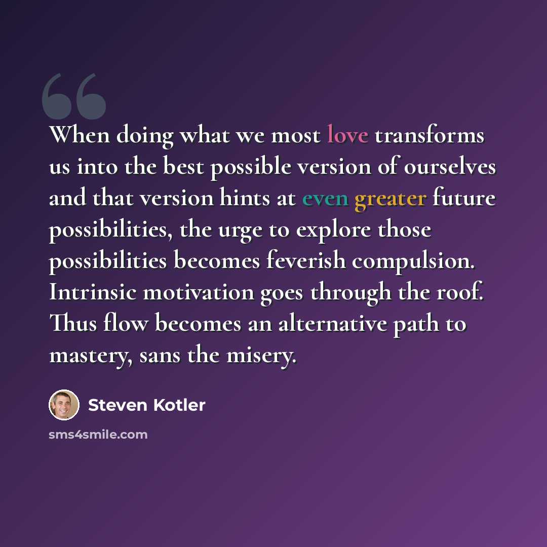 “When doing what we most love transforms us into the best possible version of ourselves and that version hints at even greater future possibilities, the urge to explore those possibilities becomes feverish compulsion. Intrinsic motivation goes through the roof. Thus flow becomes an alternative path…” quote by Steven Kotler