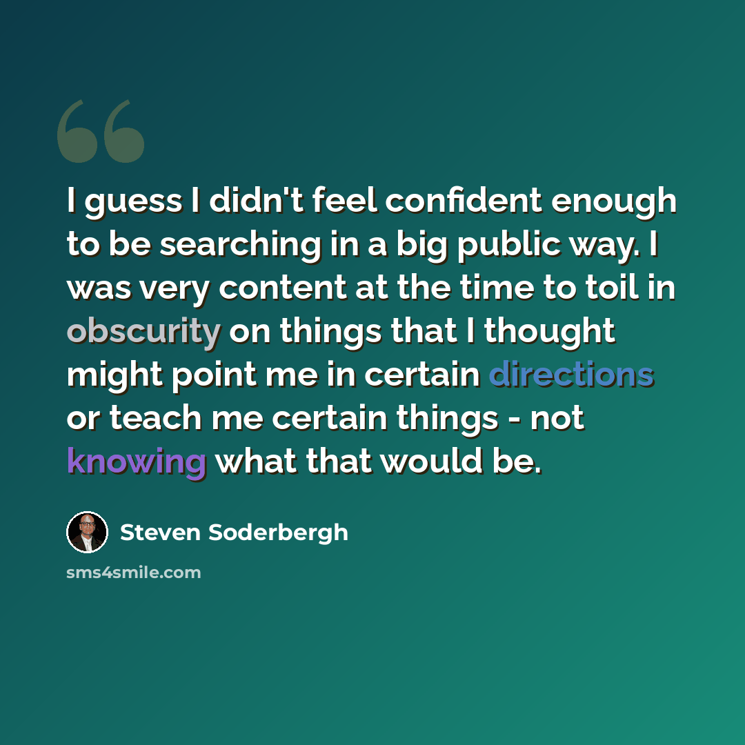 “I guess I didn't feel confident enough to be searching in a big public way. I was very content at the time to toil in obscurity on things that I thought might point me in certain directions or teach me certain things - not knowing what that would be.” quote by Steven Soderbergh