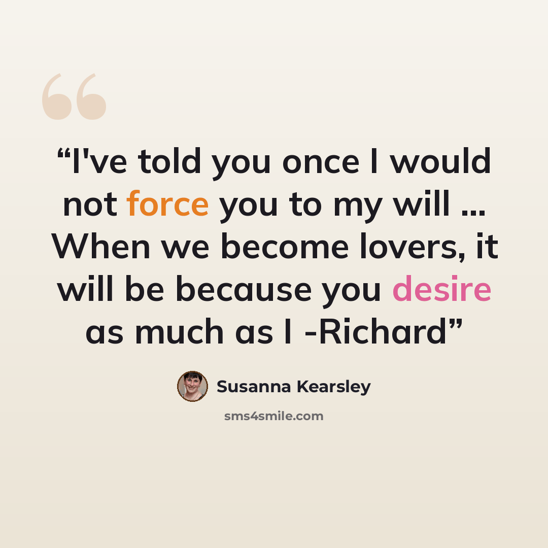 “I've told you once I would not force you to my will ... When we become lovers, it will be because you desire as much as I -Richard” quote by Susanna Kearsley