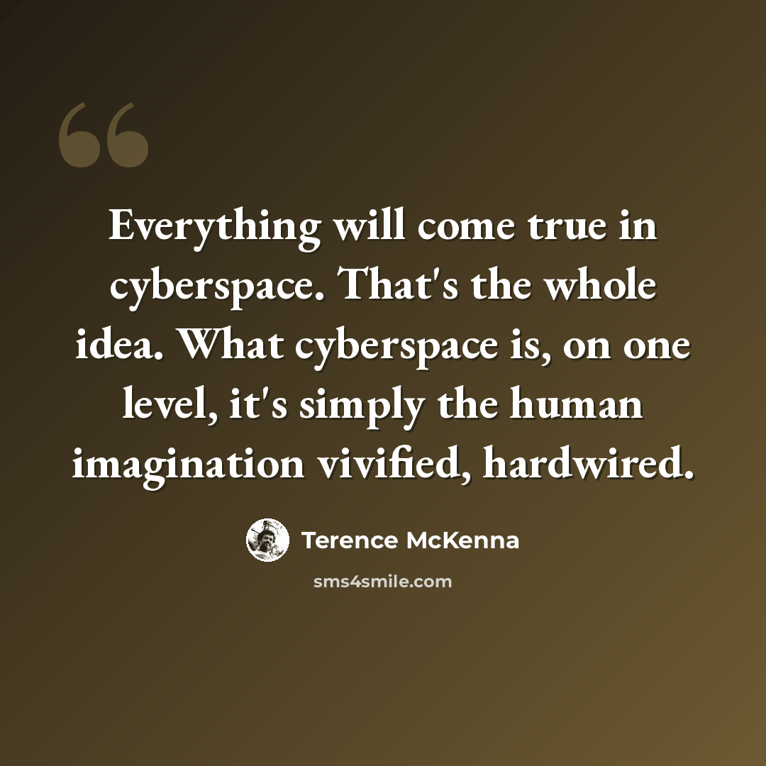 “Everything will come true in cyberspace. That's the whole idea. What cyberspace is, on one level, it's simply the human imagination vivified, hardwired.” quote by Terence McKenna