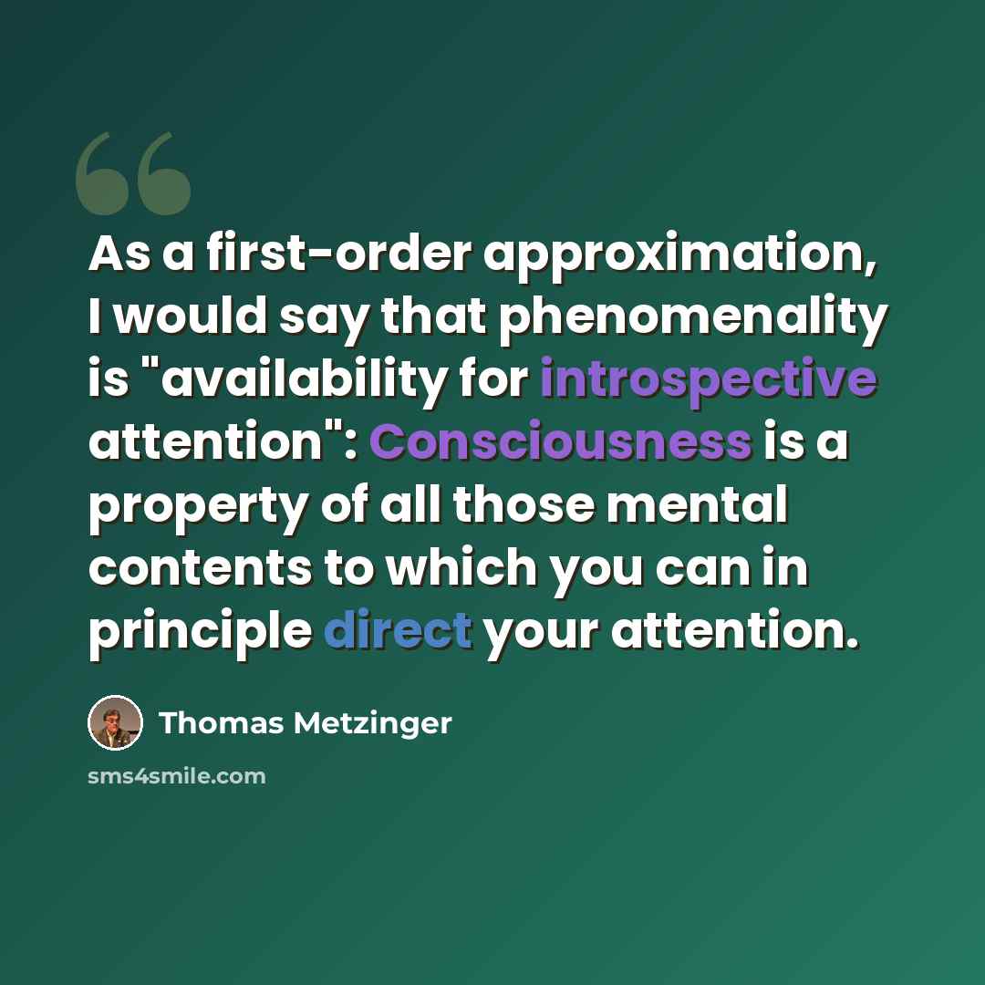 “As a first-order approximation, I would say that phenomenality is "availability for introspective attention": Consciousness is a property of all those mental contents to which you can in principle direct your attention.” quote by Thomas Metzinger