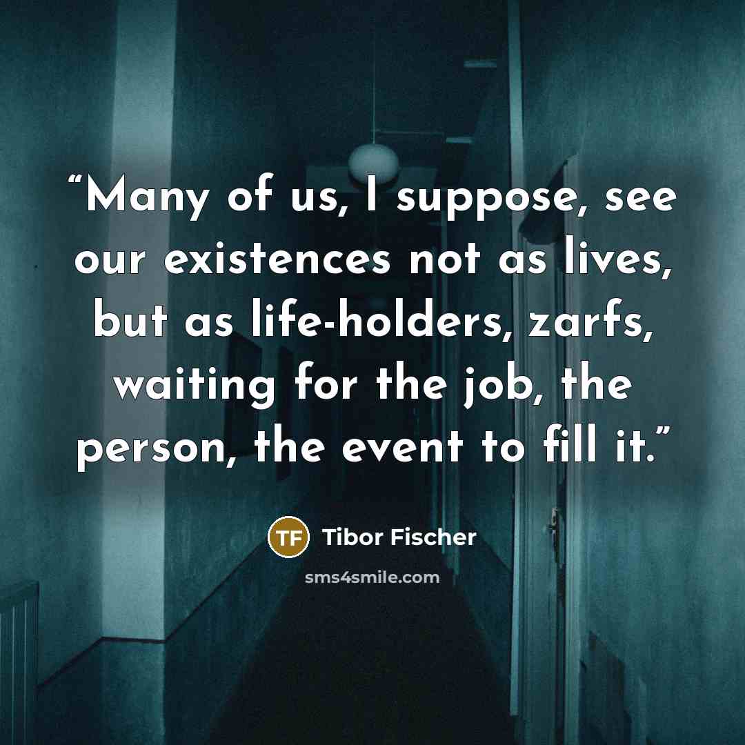 “Many of us, I suppose, see our existences not as lives, but as life-holders, zarfs, waiting for the job, the person, the event to fill it.” quote by Tibor Fischer