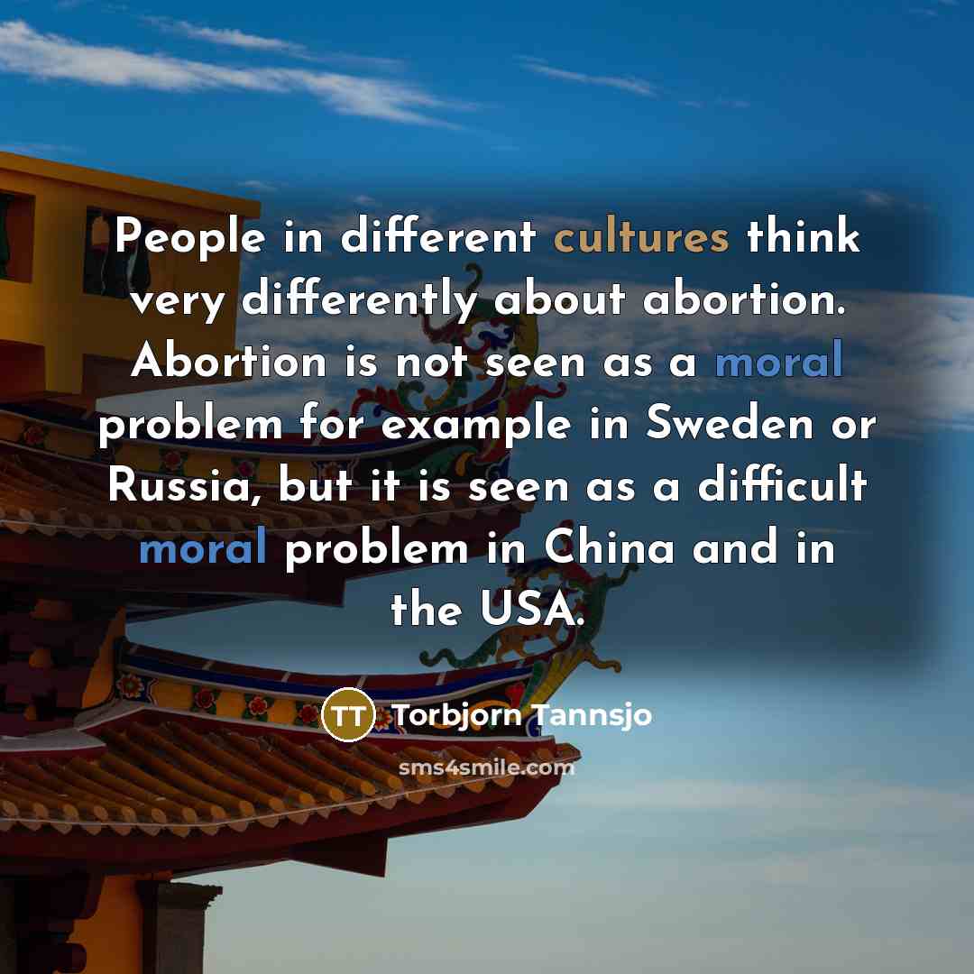 “People in different cultures think very differently about abortion. Abortion is not seen as a moral problem for example in Sweden or Russia, but it is seen as a difficult moral problem in China and in the USA.” quote by Torbjorn Tannsjo