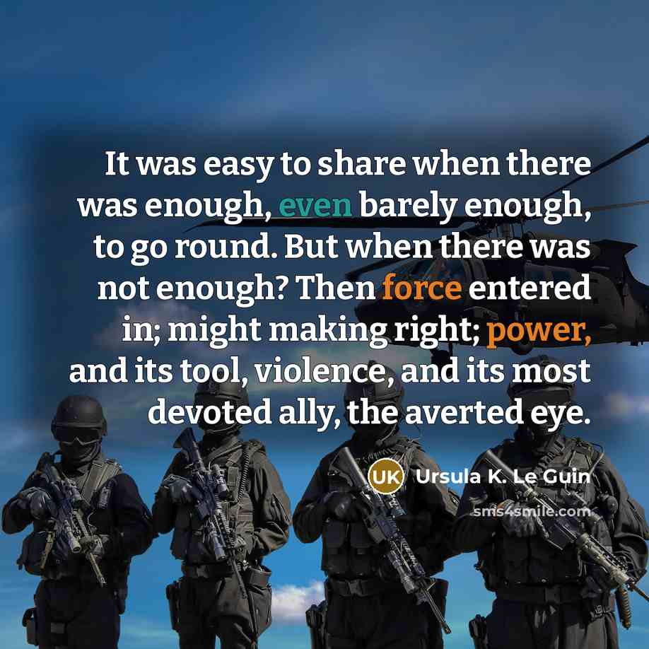 “It was easy to share when there was enough, even barely enough, to go round. But when there was not enough? Then force entered in; might making right; power, and its tool, violence, and its most devoted ally, the averted eye.” quote by Ursula K. Le Guin