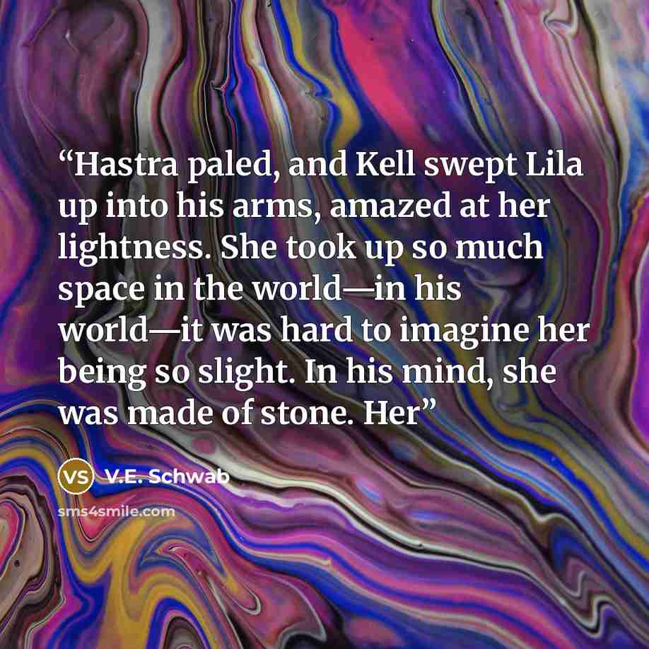 “Hastra paled, and Kell swept Lila up into his arms, amazed at her lightness. She took up so much space in the world—in his world—it was hard to imagine her being so slight. In his mind, she was made of stone. Her” quote by V.E. Schwab