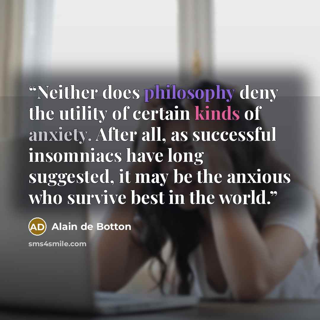 “Neither does philosophy deny the utility of certain kinds of anxiety. After all, as successful insomniacs have long suggested, it may be the anxious who survive best in the world.” quote by Alain de Botton