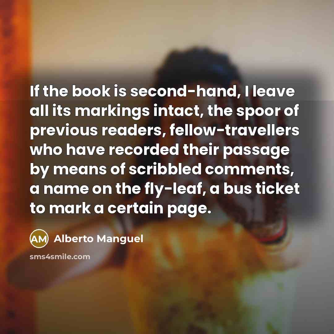 “If the book is second-hand, I leave all its markings intact, the spoor of previous readers, fellow-travellers who have recorded their passage by means of scribbled comments, a name on the fly-leaf, a bus ticket to mark a certain page.” quote by Alberto Manguel
