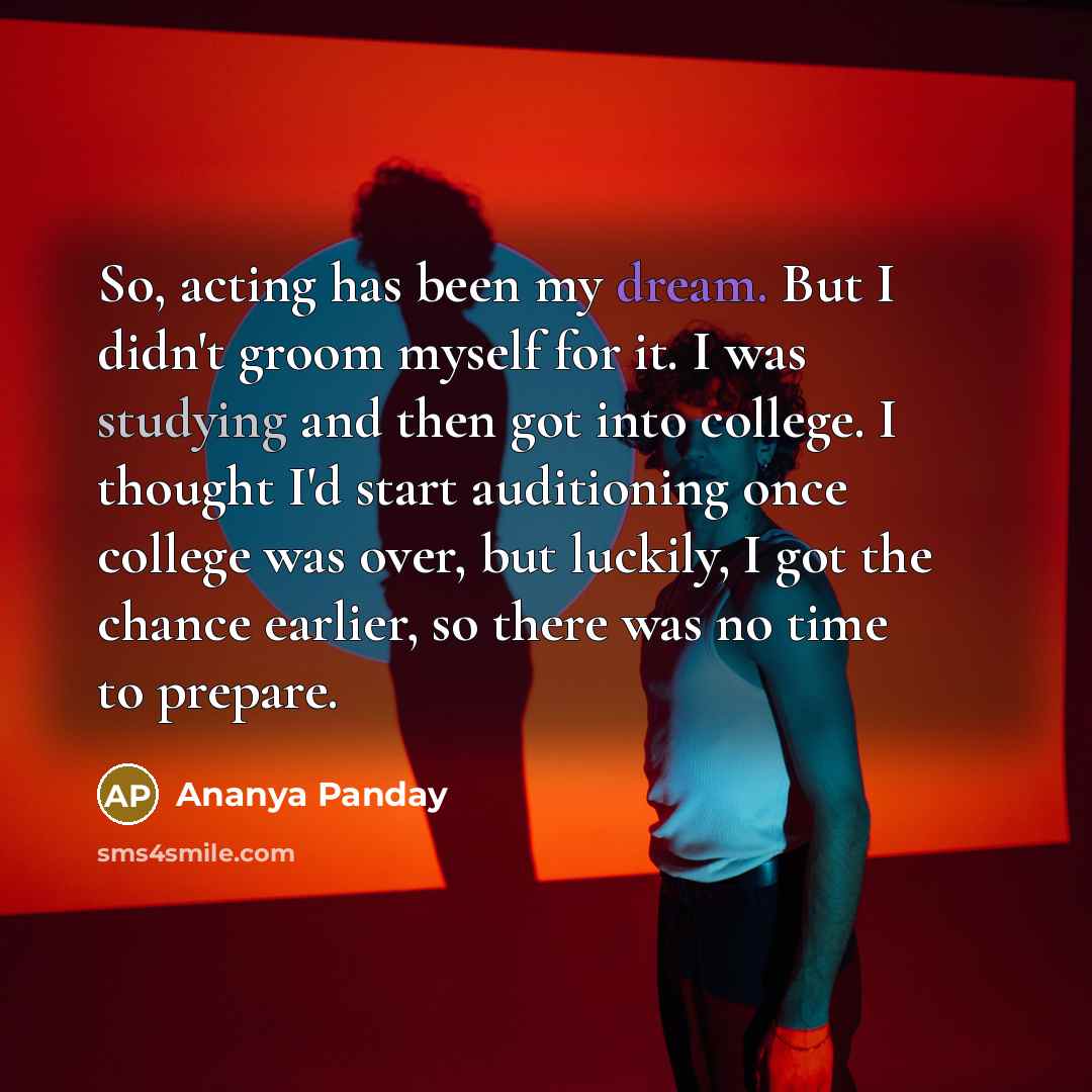 “So, acting has been my dream. But I didn't groom myself for it. I was studying and then got into college. I thought I'd start auditioning once college was over, but luckily, I got the chance earlier, so there was no time to prepare.” quote by Ananya Panday