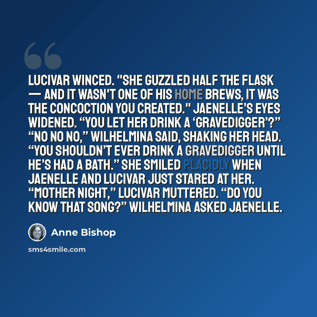 “Lucivar winced. "She guzzled half the flask — and it wasn't one of his home brews, it was the concoction you created." Jaenelle’s eyes widened. “You let her drink a ‘gravedigger’?” “No no no,” Wilhelmina said, shaking her head. “You shouldn’t ever drink a gravedigger until he’s had a bath.” She…” quote by Anne Bishop