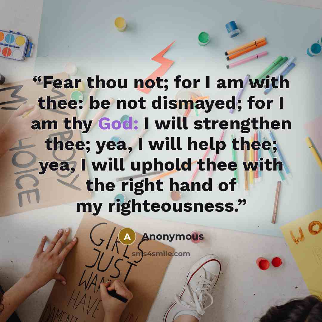 “Fear thou not; for I am with thee: be not dismayed; for I am thy God: I will strengthen thee; yea, I will help thee; yea, I will uphold thee with the right hand of my righteousness.” quote by Anonymous