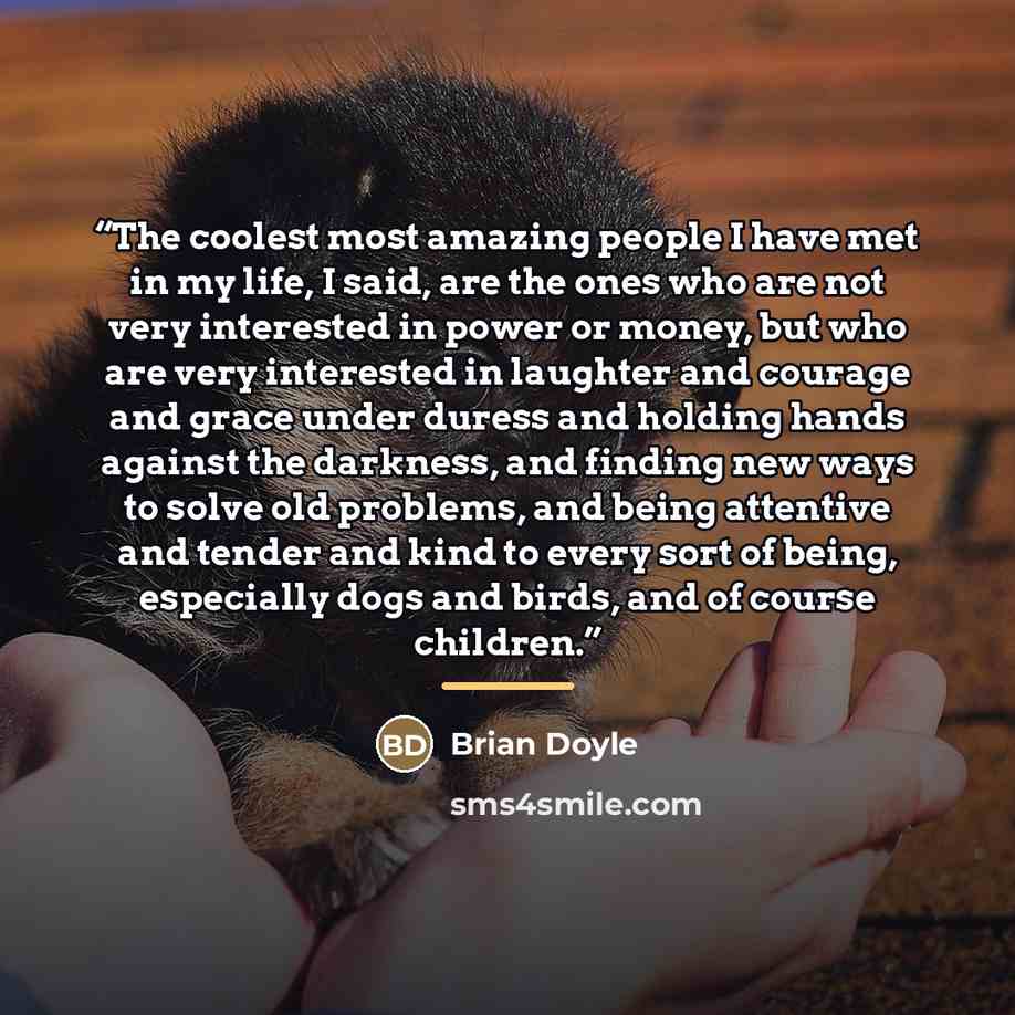 “The coolest most amazing people I have met in my life, I said, are the ones who are not very interested in power or money, but who are very interested in laughter and courage and grace under duress and holding hands against the darkness, and finding new ways to solve old problems, and being…” quote by Brian Doyle