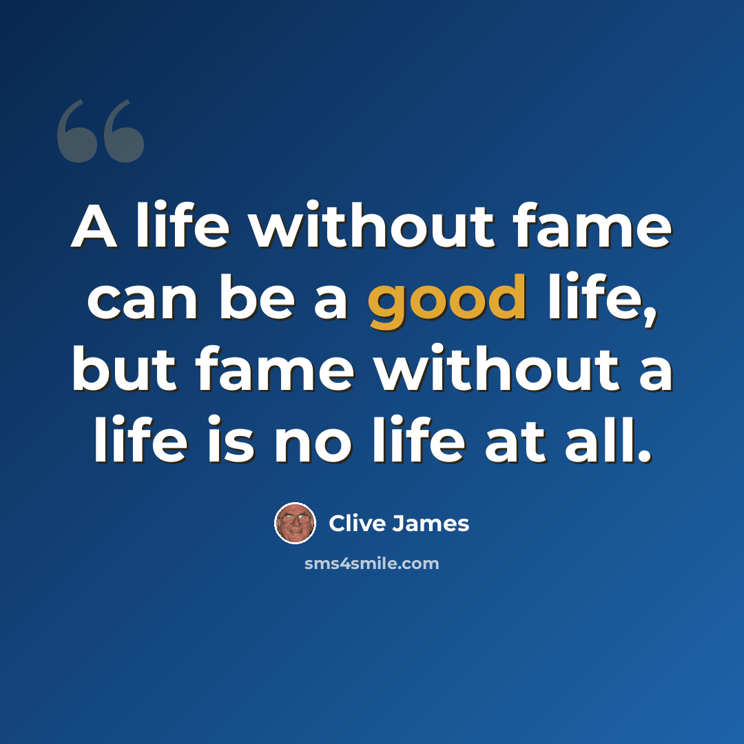 “A life without fame can be a good life, but fame without a life is no life at all.” quote by Clive James