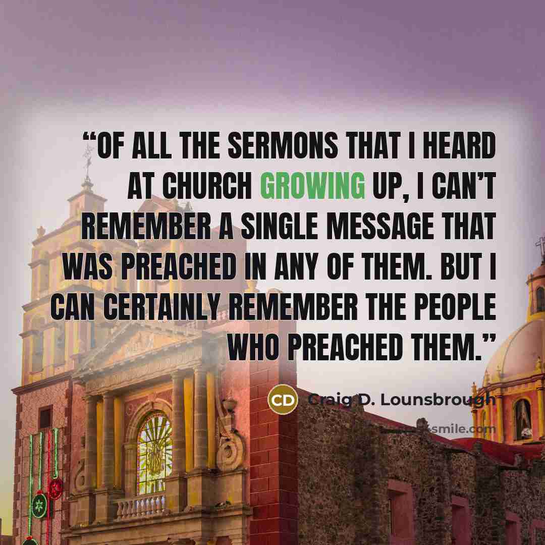 “Of all the sermons that I heard at church growing up, I can’t remember a single message that was preached in any of them. But I can certainly remember the people who preached them.” quote by Craig D. Lounsbrough