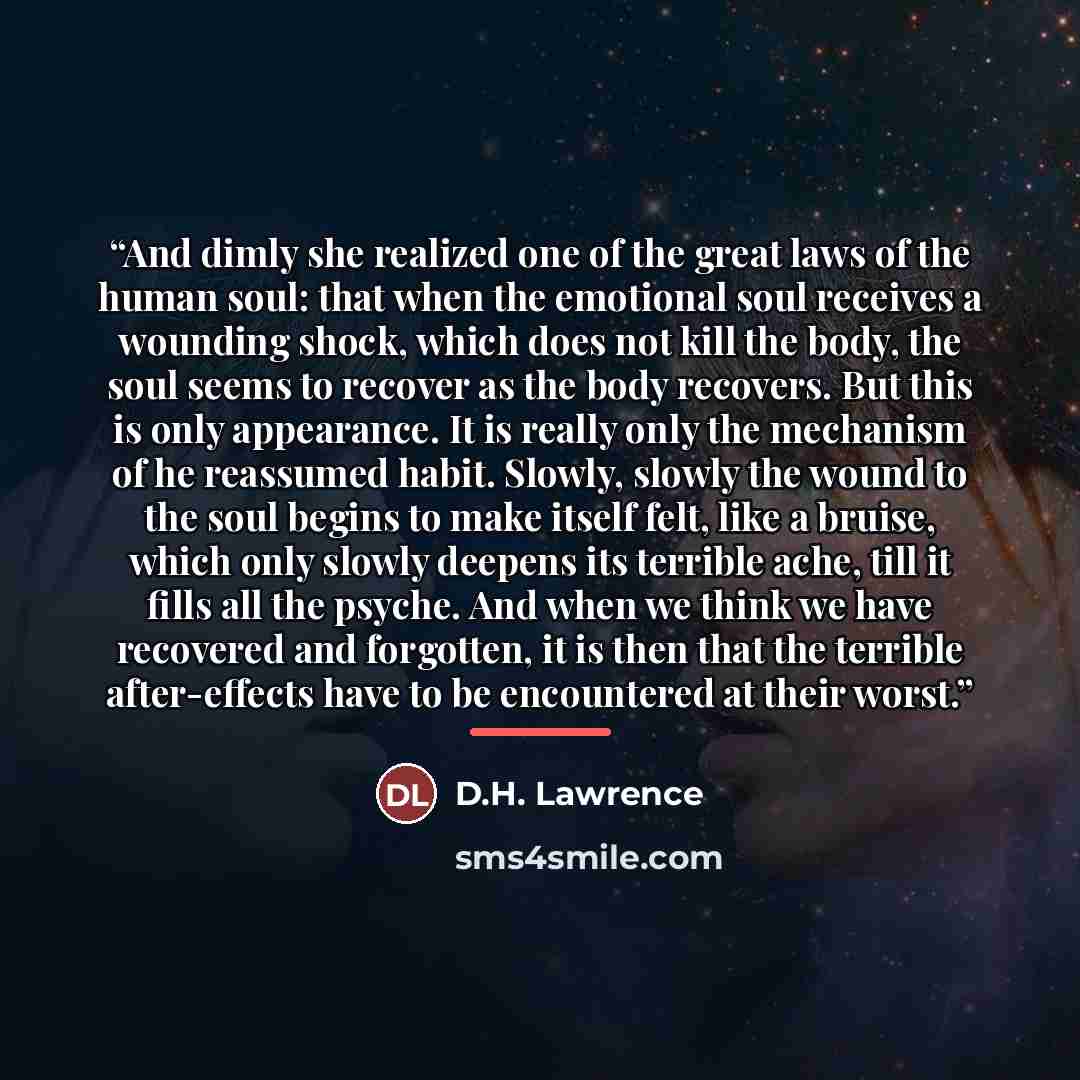 “And dimly she realized one of the great laws of the human soul: that when the emotional soul receives a wounding shock, which does not kill the body, the soul seems to recover as the body recovers. But this is only appearance. It is really only the mechanism of he reassumed habit. Slowly, slowly…” quote by D.H. Lawrence