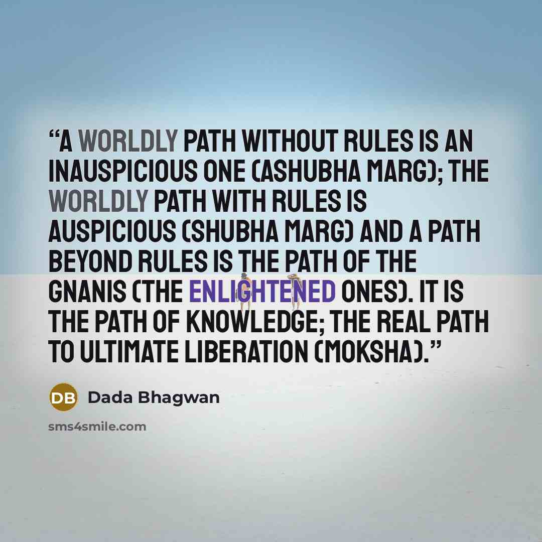 “A worldly path without rules is an inauspicious one (ashubha marg); the worldly path with rules is auspicious (shubha marg) and a path beyond rules is the path of the Gnanis (the enlightened ones). It is the path of Knowledge; the real path to ultimate liberation (moksha).” quote by Dada Bhagwan