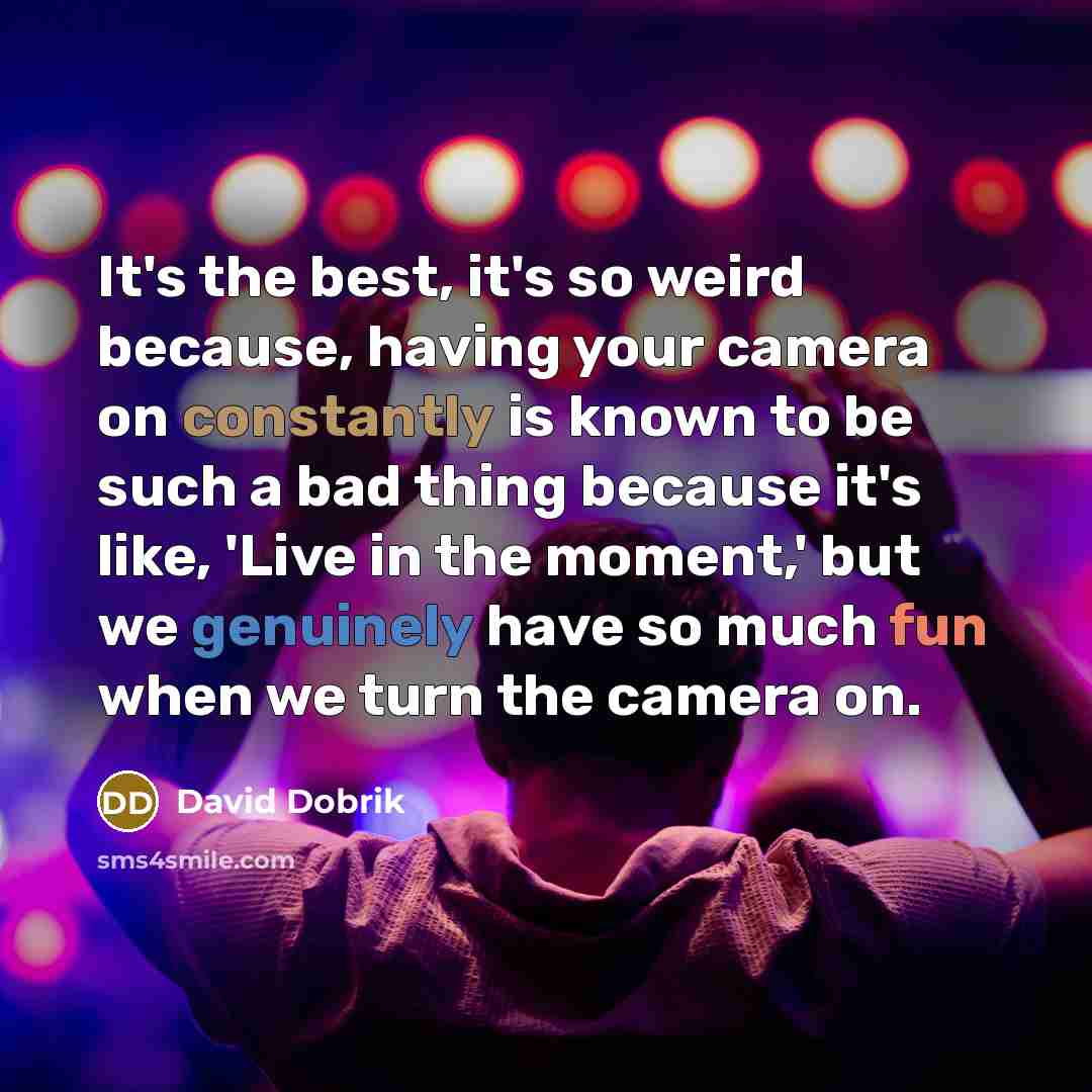 “It's the best, it's so weird because, having your camera on constantly is known to be such a bad thing because it's like, 'Live in the moment,' but we genuinely have so much fun when we turn the camera on.” quote by David Dobrik