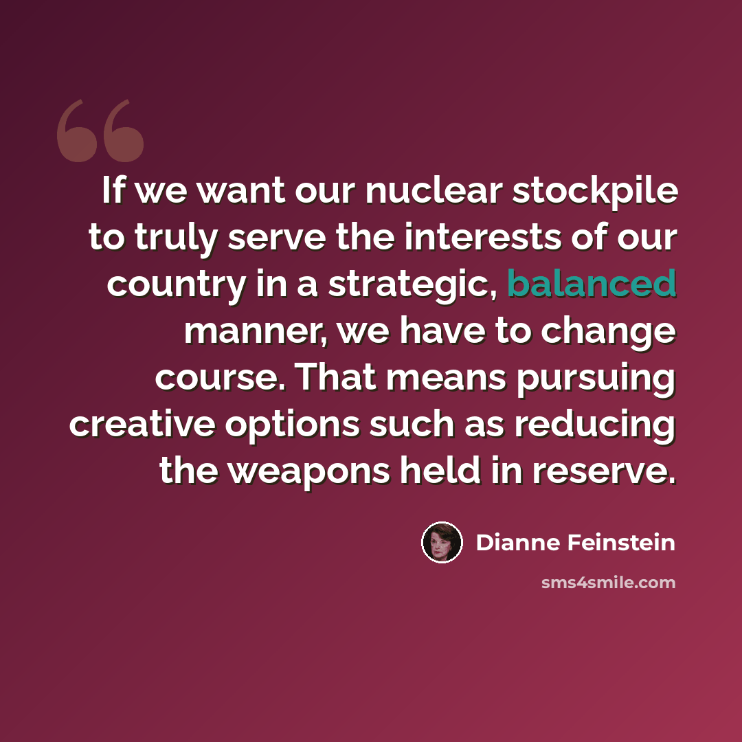 “If we want our nuclear stockpile to truly serve the interests of our country in a strategic, balanced manner, we have to change course. That means pursuing creative options such as reducing the weapons held in reserve.” quote by Dianne Feinstein