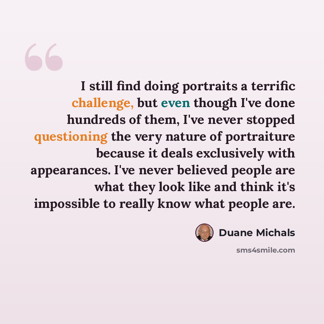 “I still find doing portraits a terrific challenge, but even though I've done hundreds of them, I've never stopped questioning the very nature of portraiture because it deals exclusively with appearances. I've never believed people are what they look like and think it's impossible to really know…” quote by Duane Michals