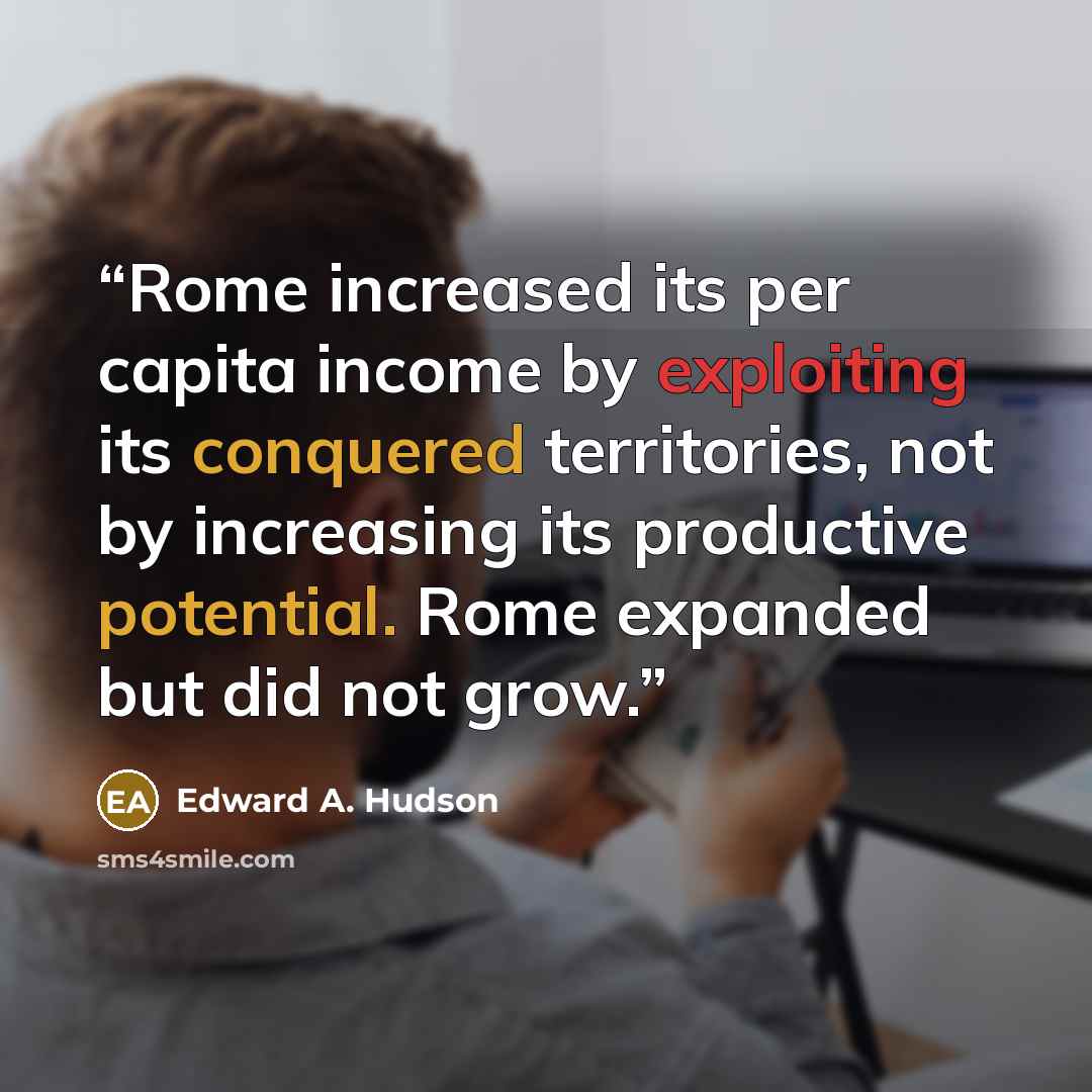 “Rome increased its per capita income by exploiting its conquered territories, not by increasing its productive potential. Rome expanded but did not grow.” quote by Edward A. Hudson