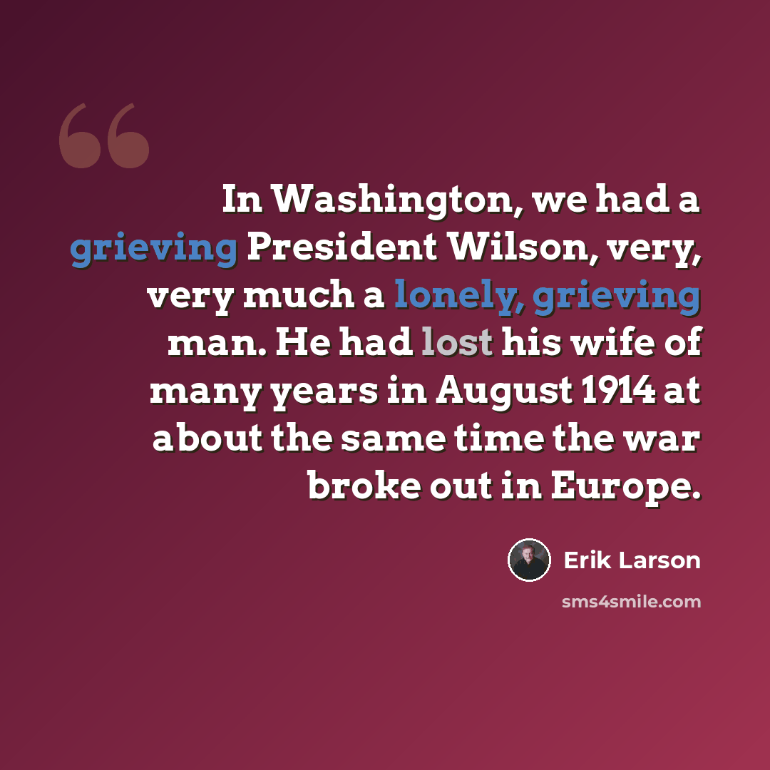 “In Washington, we had a grieving President Wilson, very, very much a lonely, grieving man. He had lost his wife of many years in August 1914 at about the same time the war broke out in Europe.” quote by Erik Larson