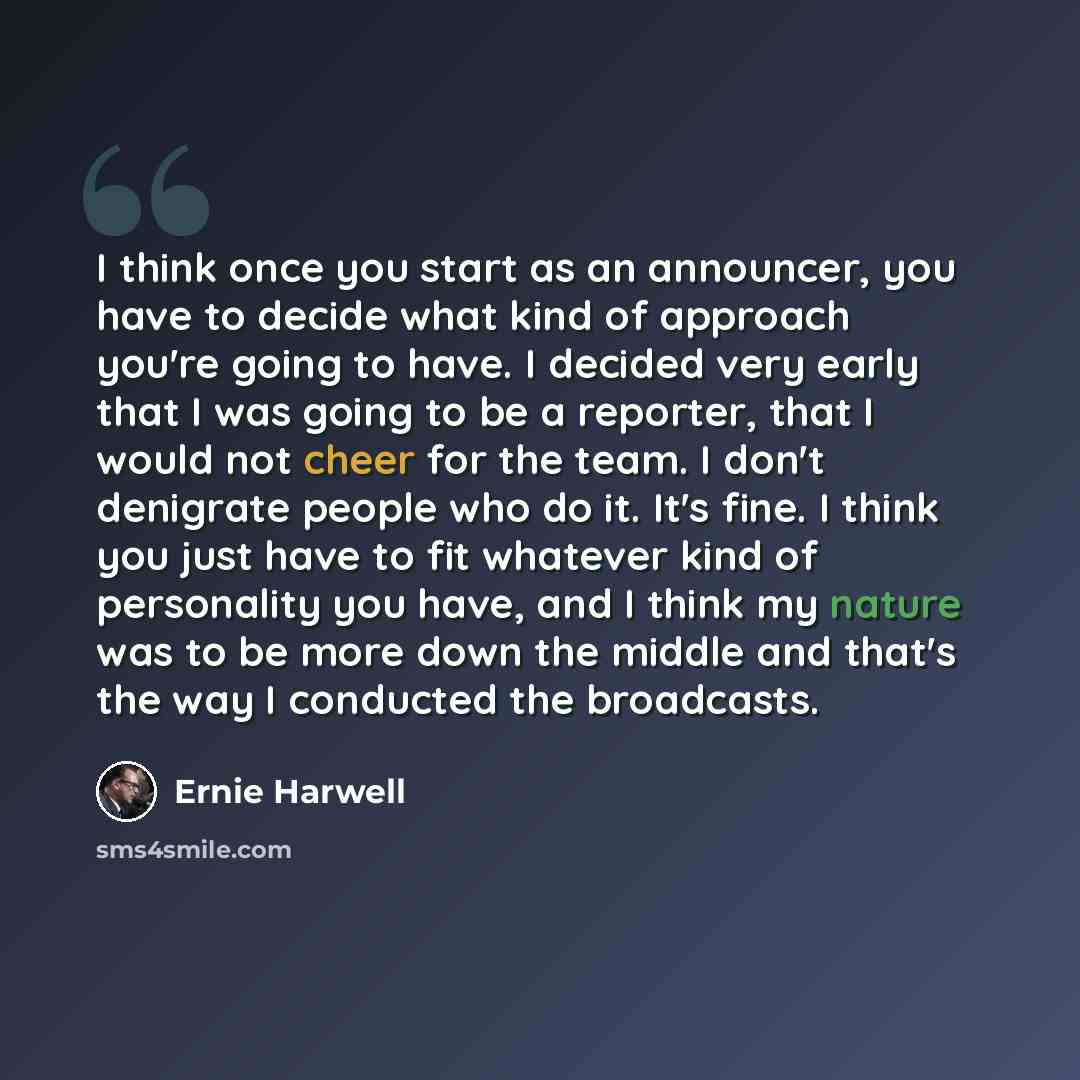 “I think once you start as an announcer, you have to decide what kind of approach you're going to have. I decided very early that I was going to be a reporter, that I would not cheer for the team. I don't denigrate people who do it. It's fine. I think you just have to fit whatever kind of…” quote by Ernie Harwell