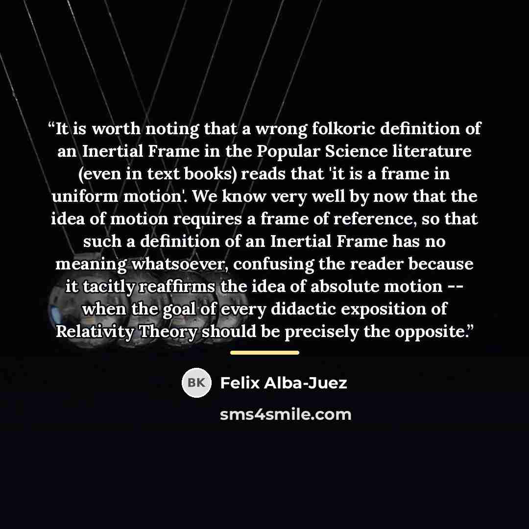 “It is worth noting that a wrong folkoric definition of an Inertial Frame in the Popular Science literature (even in text books) reads that 'it is a frame in uniform motion'. We know very well by now that the idea of motion requires a frame of reference, so that such a definition of an Inertial…” quote by Felix Alba-Juez