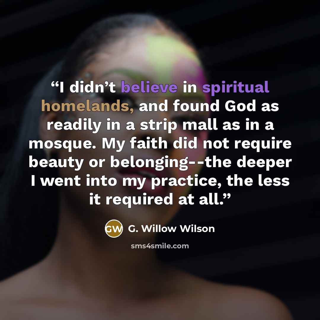 “I didn’t believe in spiritual homelands, and found God as readily in a strip mall as in a mosque. My faith did not require beauty or belonging--the deeper I went into my practice, the less it required at all.” quote by G. Willow Wilson