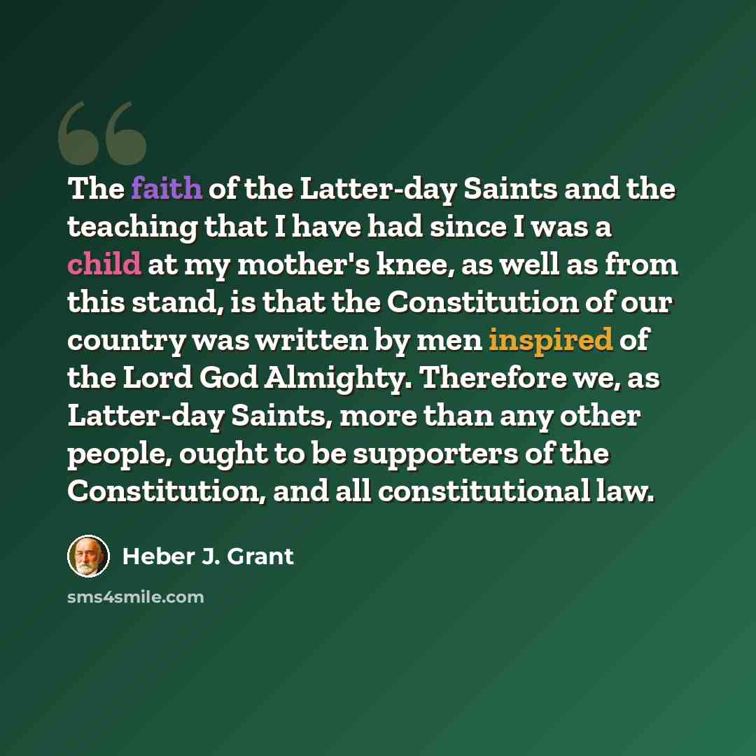 “The faith of the Latter-day Saints and the teaching that I have had since I was a child at my mother's knee, as well as from this stand, is that the Constitution of our country was written by men inspired of the Lord God Almighty. Therefore we, as Latter-day Saints, more than any other people…” quote by Heber J. Grant