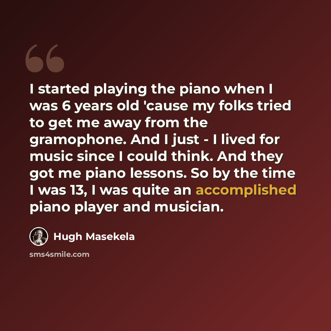 “I started playing the piano when I was 6 years old 'cause my folks tried to get me away from the gramophone. And I just - I lived for music since I could think. And they got me piano lessons. So by the time I was 13, I was quite an accomplished piano player and musician.” quote by Hugh Masekela