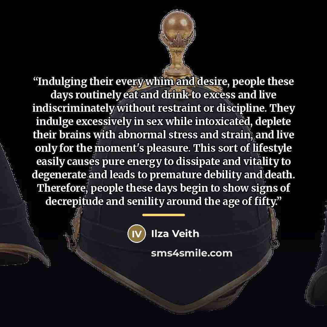 “Indulging their every whim and desire, people these days routinely eat and drink to excess and live indiscriminately without restraint or discipline. They indulge excessively in sex while intoxicated, deplete their brains with abnormal stress and strain, and live only for the moment's pleasure…” quote by Ilza Veith