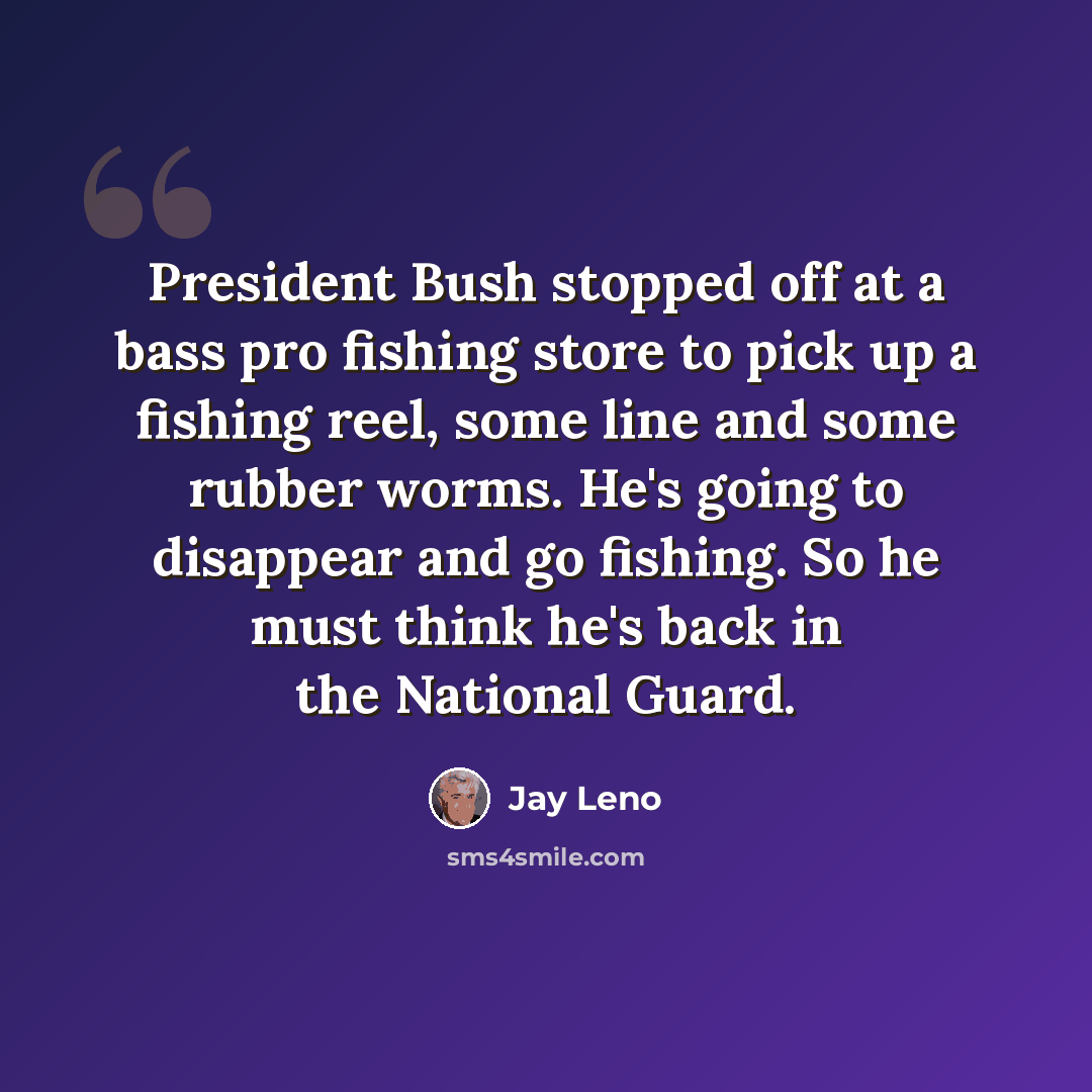 “President Bush stopped off at a bass pro fishing store to pick up a fishing reel, some line and some rubber worms. He's going to disappear and go fishing. So he must think he's back in the National Guard.” quote by Jay Leno