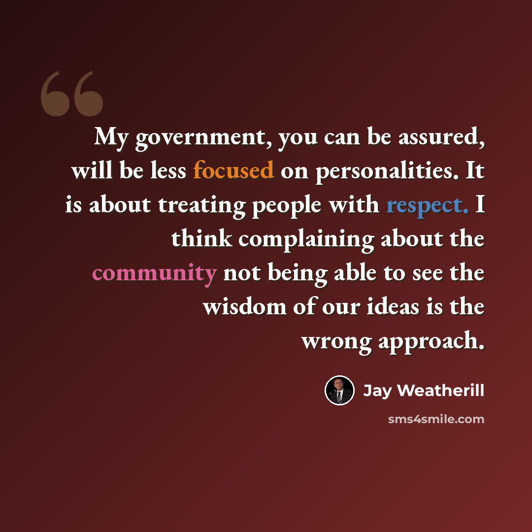 “My government, you can be assured, will be less focused on personalities. It is about treating people with respect. I think complaining about the community not being able to see the wisdom of our ideas is the wrong approach.” quote by Jay Weatherill