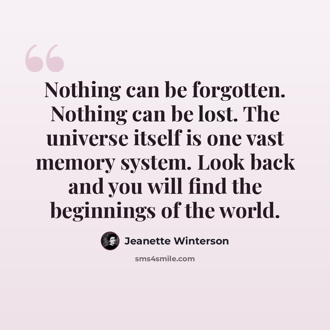 “Nothing can be forgotten. Nothing can be lost. The universe itself is one vast memory system. Look back and you will find the beginnings of the world.” quote by Jeanette Winterson