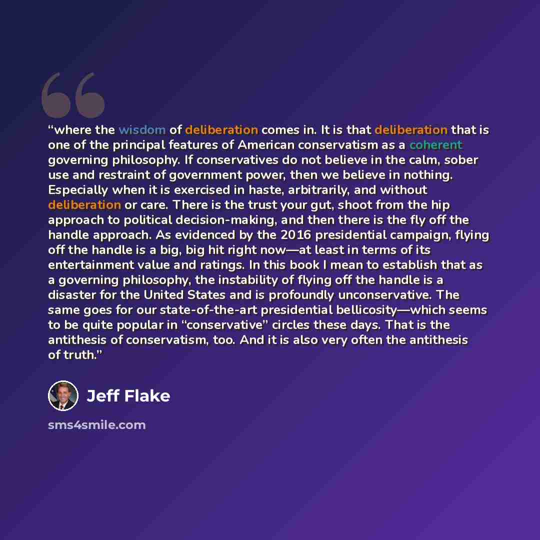 “where the wisdom of deliberation comes in. It is that deliberation that is one of the principal features of American conservatism as a coherent governing philosophy. If conservatives do not believe in the calm, sober use and restraint of government power, then we believe in nothing. Especially…” quote by Jeff Flake