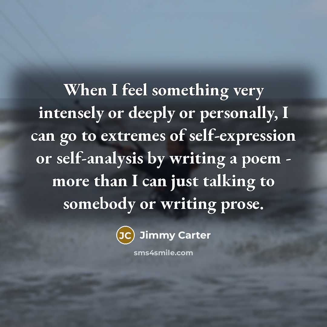 “When I feel something very intensely or deeply or personally, I can go to extremes of self-expression or self-analysis by writing a poem - more than I can just talking to somebody or writing prose.” quote by Jimmy Carter