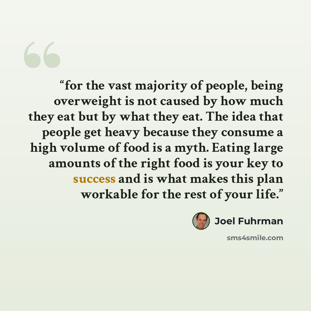 “for the vast majority of people, being overweight is not caused by how much they eat but by what they eat. The idea that people get heavy because they consume a high volume of food is a myth. Eating large amounts of the right food is your key to success and is what makes this plan workable for the…” quote by Joel Fuhrman