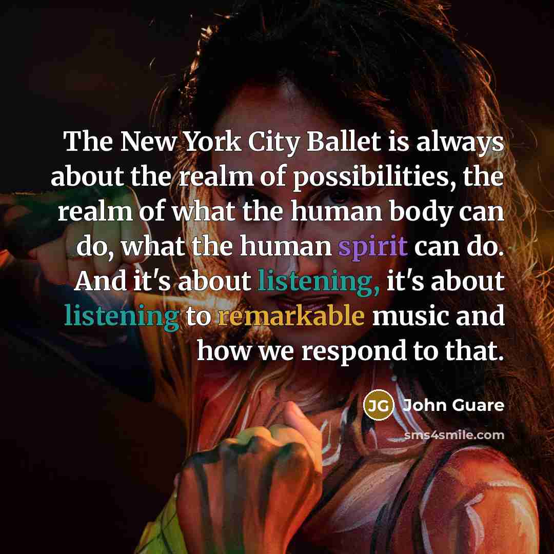“The New York City Ballet is always about the realm of possibilities, the realm of what the human body can do, what the human spirit can do. And it's about listening, it's about listening to remarkable music and how we respond to that.” quote by John Guare