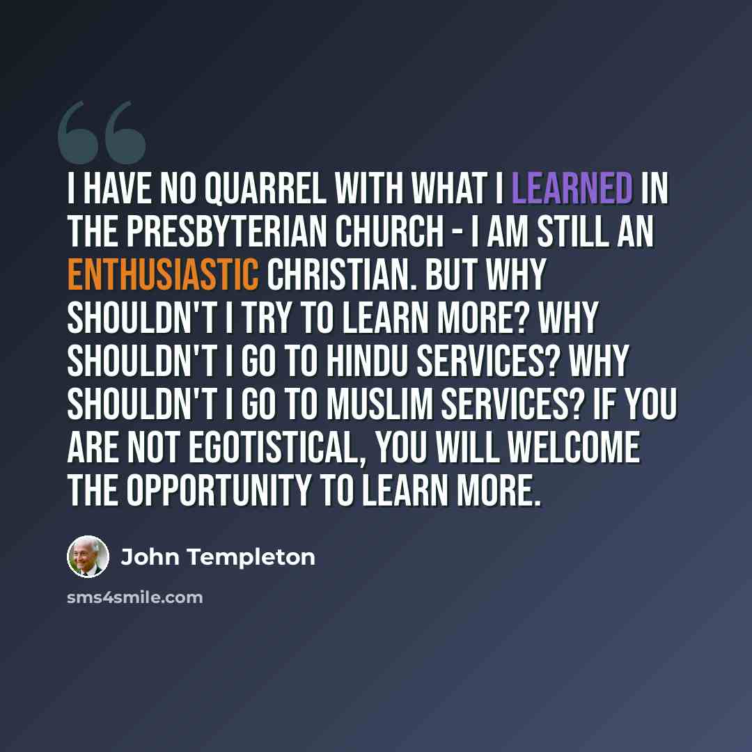 “I have no quarrel with what I learned in the Presbyterian church - I am still an enthusiastic Christian. But why shouldn't I try to learn more? Why shouldn't I go to Hindu services? Why shouldn't I go to Muslim services? If you are not egotistical, you will welcome the opportunity to learn more.” quote by John Templeton