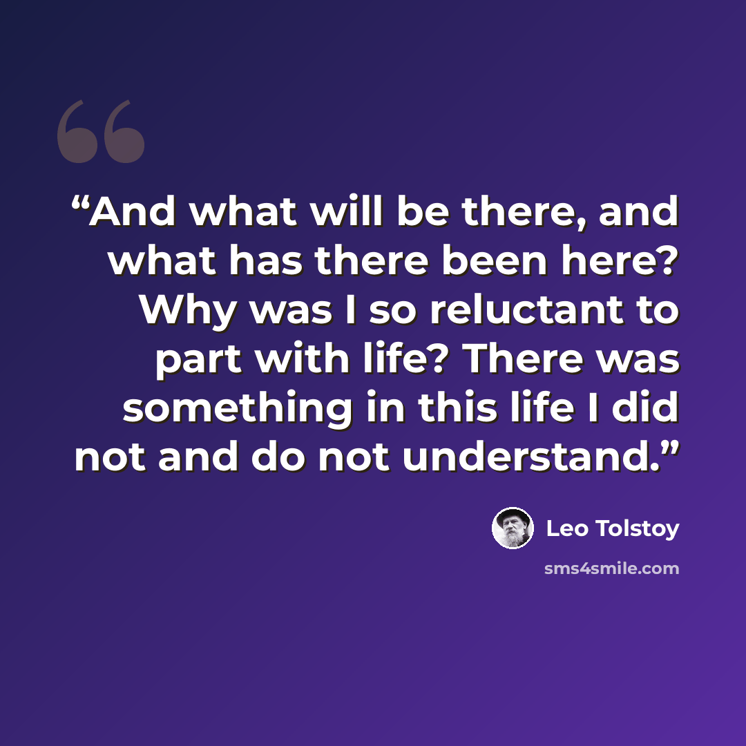 “And what will be there, and what has there been here? Why was I so reluctant to part with life? There was something in this life I did not and do not understand.” quote by Leo Tolstoy
